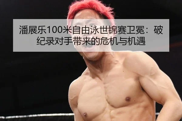 潘展乐100米自由泳世锦赛卫冕：破纪录对手带来的危机与机遇