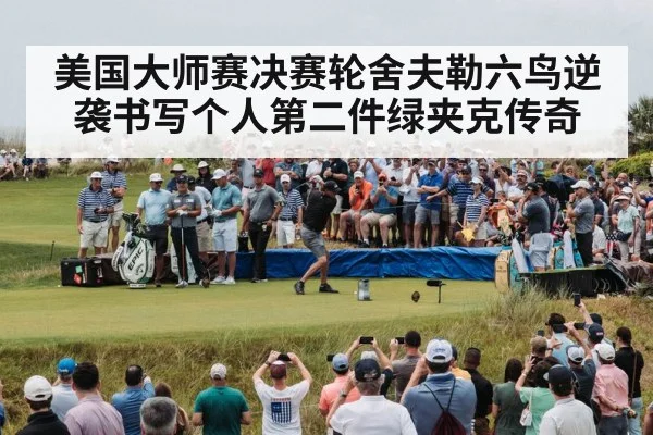 美国大师赛决赛轮舍夫勒六鸟逆袭书写个人第二件绿夹克传奇