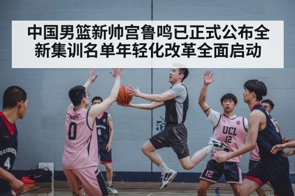 中国男篮新帅宫鲁鸣已正式公布全新集训名单年轻化改革全面启动